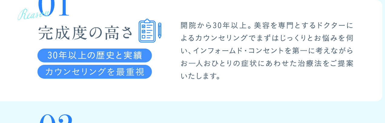 01完成度の高さ 開院から30年以上。美容を専門とするドクターによるカウンセリングでまずはじっくりとお悩みを伺い、インフォームド・コンセントを第一に考えながらお一人おひとりの症状にあわせた治療法をご提案いたします。