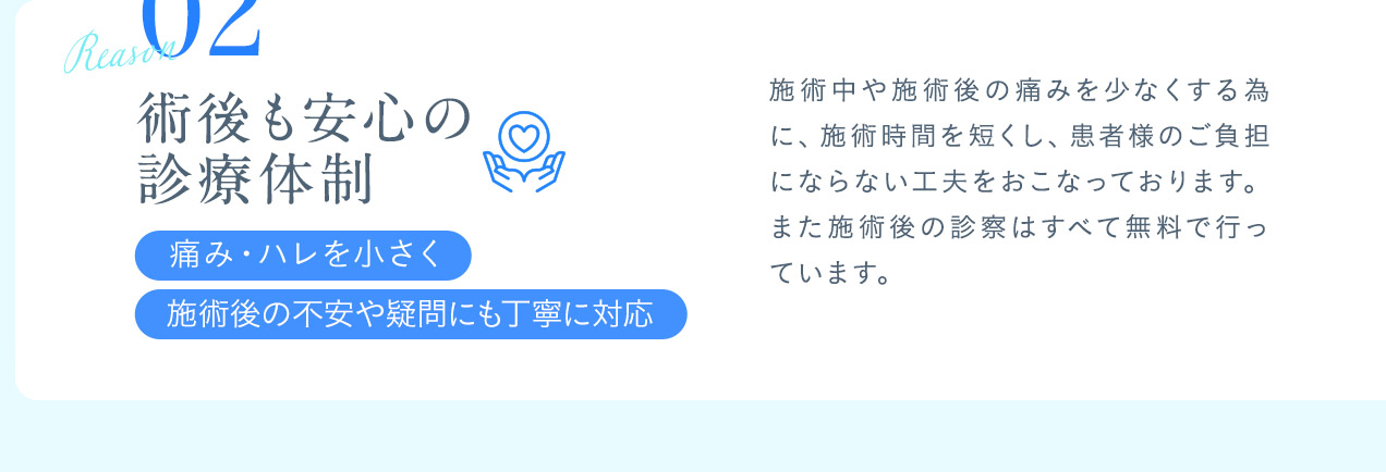02術後も安心の診療体制 施術中や施術後の痛みを少なくする為に、施術時間を短くし、患者様のご負担にならない工夫をおこなっております。また施術後の診察はすべて無料で行っています。