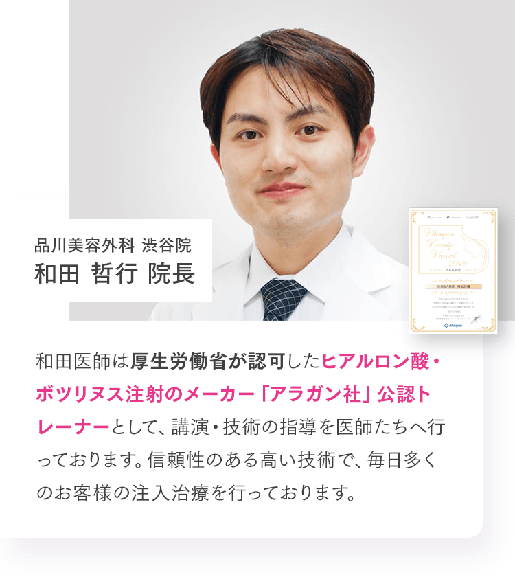 品川美容外科 渋谷院 和田 哲行 院長 和田医師は厚生労働省が認可したヒアルロン酸・ボツリヌス注射のメーカー「アラガン社」公認トレーナーとして、講演・技術の指導を医師たちへ行っております。信頼性のある高い技術で、毎日多くのお客様の注入治療を行っております。