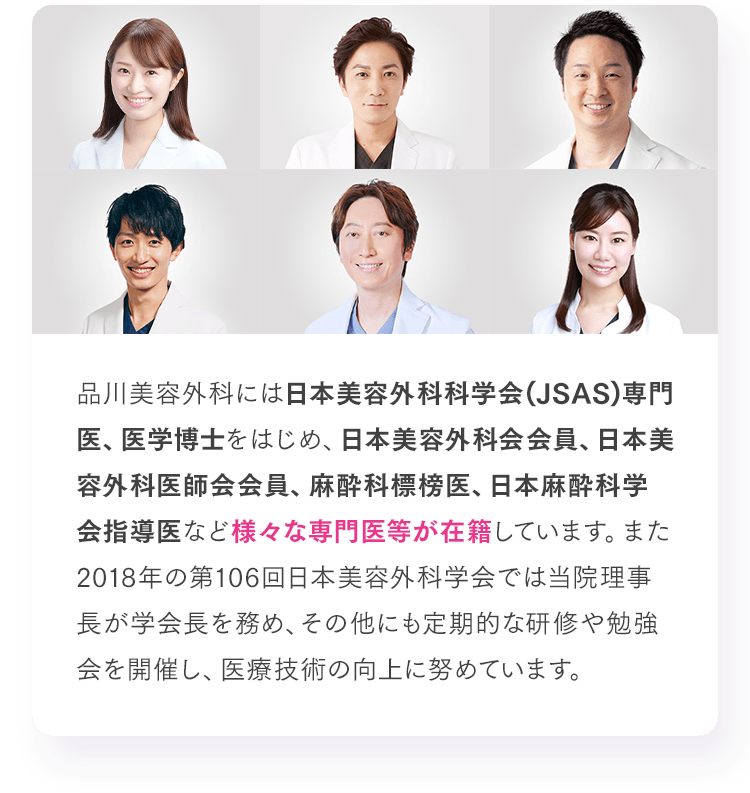 品川美容外科には日本美容外科科学会(JSAS)専門医、医学博士をはじめ、日本美容外科会会員、日本美容外科医師会会員、麻酔科標榜医、日本麻酔科学会指導医など様々な専門医等が在籍しています。また2018年の第106回日本美容外科学会では当院理事長が学会長を務め、その他にも定期的な研修や勉強会を開催し、医療技術の向上に努めています。
