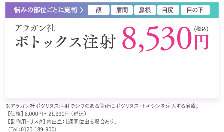 悩みの部位ごとに施術 額 眉間 鼻根 目尻 目の下 アラガン社 ボトックス注射 8,530円（税込）※アラガン社ボツリヌス注射でシワのある箇所にボツリヌス・トキシンを注入する治療。【価格】8,000円～21,390円（税込）【副作用・リスク】内出血：1週間位出る場合あり。（Tel：0120-189-900）