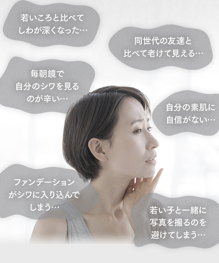 若いころと比べてしわが深くなった… 同世代の友達と比べて老けて見える… 毎朝鏡で自分のシワを見るのが辛い… 自分の素肌に自信がない… ファンデーションがシワに入り込んでしまう… 若い子と一緒に写真を撮るのを避けてしまう…