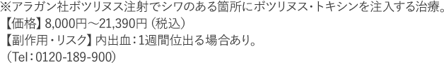 ※アラガン社ボツリヌス注射でシワのある箇所にボツリヌス・トキシンを注入する治療。【価格】8,000円～21,390円（税込）【副作用・リスク】内出血：1週間位出る場合あり。（Tel：0120-189-900）