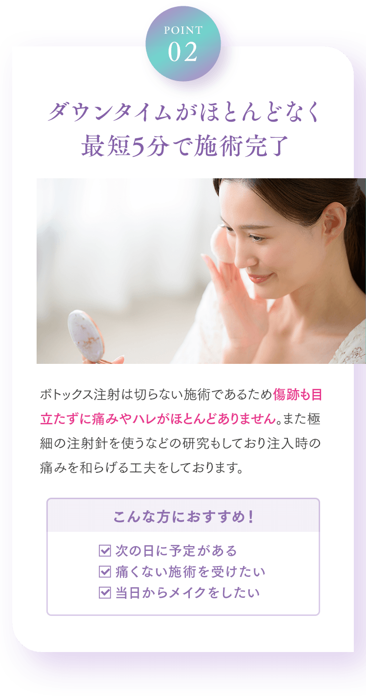 Point02 ダウンタイムがほとんどなく最短5分で施術完了 ボトックス注射は切らない施術であるため傷跡も目立たずに痛みやハレがほとんどありません。また極細の注射針を使うなどの研究もしており注入時の痛みを和らげる工夫をしております。 こんな方におすすめ！ □次の日に予定がある □痛くない施術を受けたい □当日からメイクをしたい