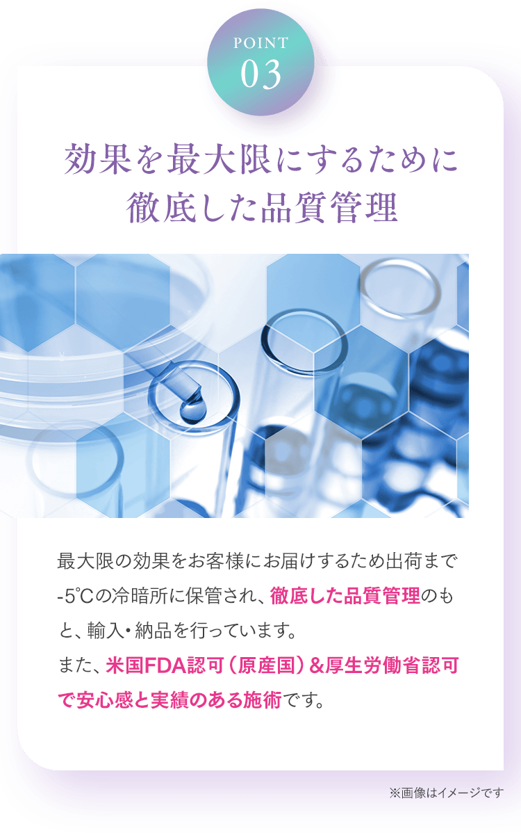 Point03 効果を最大限にするために徹底した品質管理 最大限の効果をお客様にお届けするため出荷まで-5℃の冷暗所に保管され、徹底した品質管理のもと、輸入・納品を行っています。また、米国FDA認可（原産国）&厚生労働省認可で安心感と実績のある施術です。