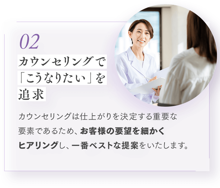 02 カウンセリングで「こうなりたい」を追求 カウンセリングは仕上がりを決定する重要な要素であるため、お客様の要望を細かくヒアリングし、一番ベストな提案をいたします。
