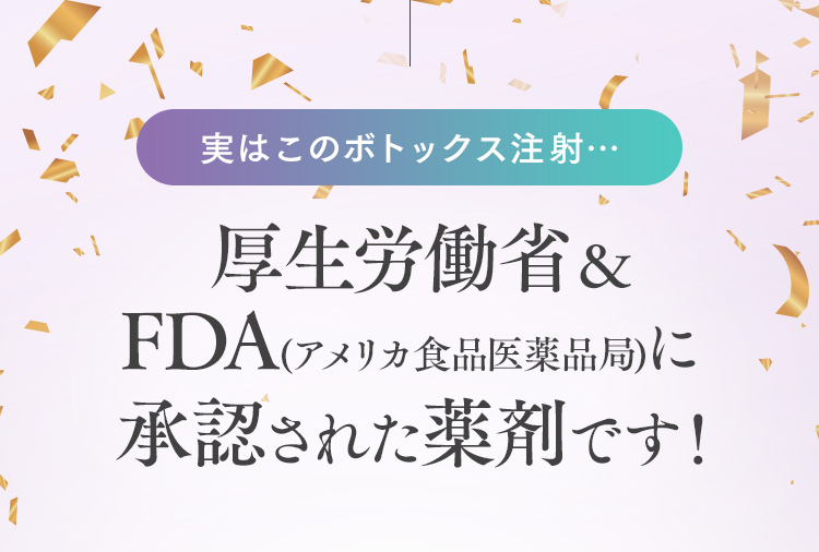 実はこのボトックス注射…  厚生労働省＆FDA(アメリカ食品医薬品局)に承認された薬剤です！